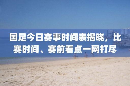 国足今日赛事时间表揭晓，比赛时间、赛前看点一网打尽
