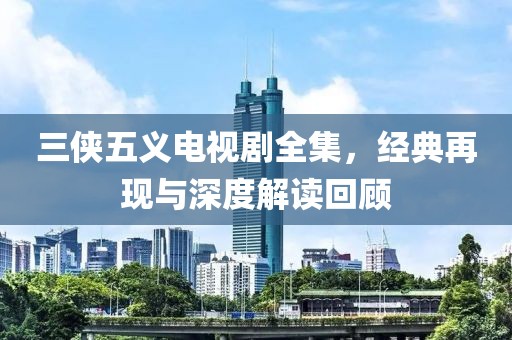 三侠五义电视剧全集，经典再现与深度解读回顾