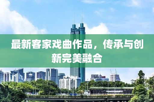 最新客家戏曲作品，传承与创新完美融合