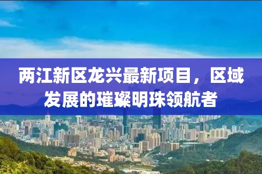 两江新区龙兴最新项目，区域发展的璀璨明珠领航者