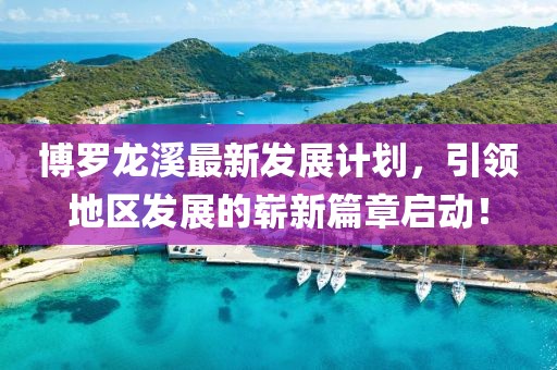 博罗龙溪最新发展计划，引领地区发展的崭新篇章启动！