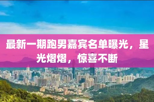 最新一期跑男嘉宾名单曝光，星光熠熠，惊喜不断