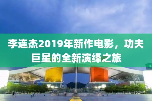 李连杰2019年新作电影，功夫巨星的全新演绎之旅