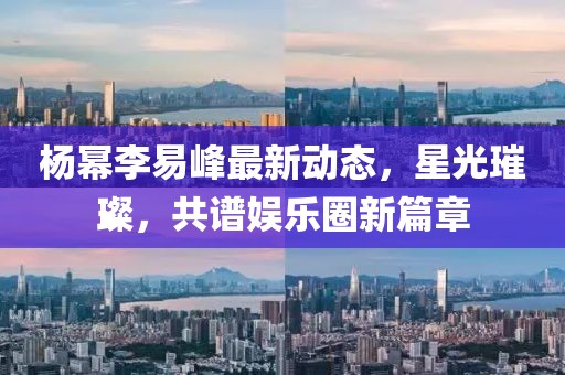 杨幂李易峰最新动态，星光璀璨，共谱娱乐圈新篇章