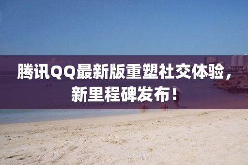 腾讯QQ最新版重塑社交体验，新里程碑发布！