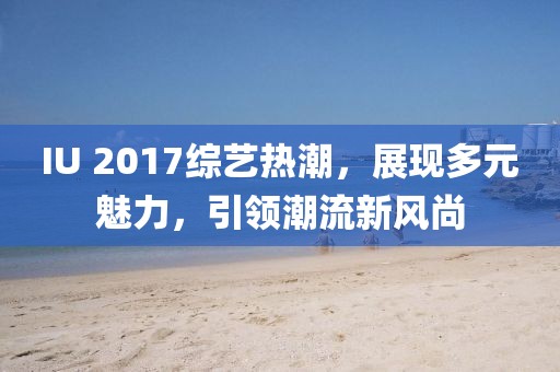 IU 2017综艺热潮，展现多元魅力，引领潮流新风尚