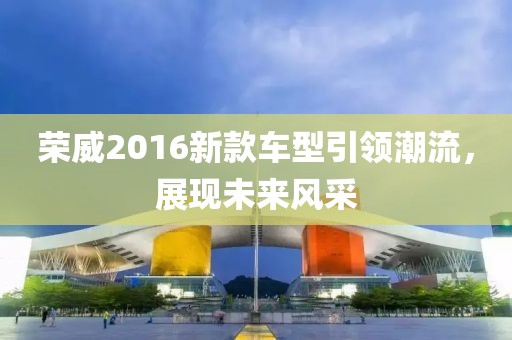 荣威2016新款车型引领潮流，展现未来风采