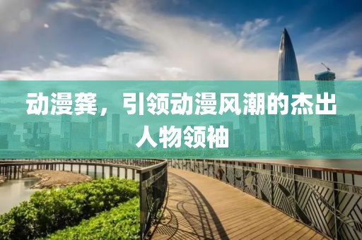 动漫龚，引领动漫风潮的杰出人物领袖
