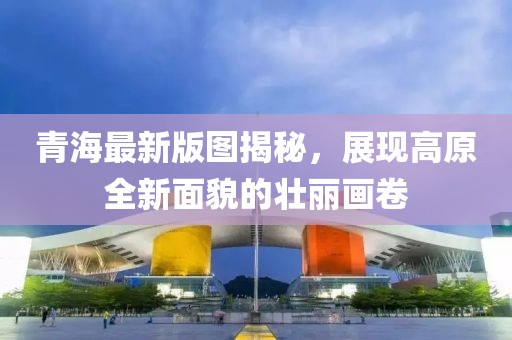 青海最新版图揭秘，展现高原全新面貌的壮丽画卷
