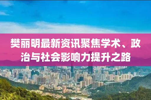 樊丽明最新资讯聚焦学术、政治与社会影响力提升之路