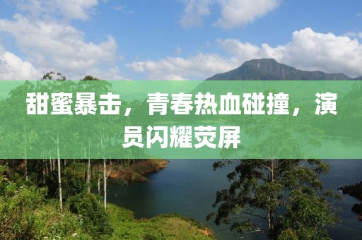 甜蜜暴击，青春热血碰撞，演员闪耀荧屏