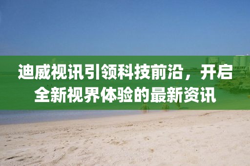 迪威视讯引领科技前沿，开启全新视界体验的最新资讯