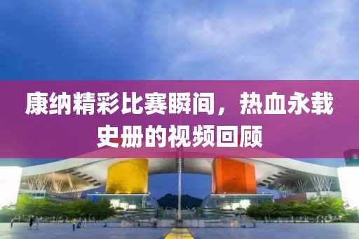 康纳精彩比赛瞬间，热血永载史册的视频回顾