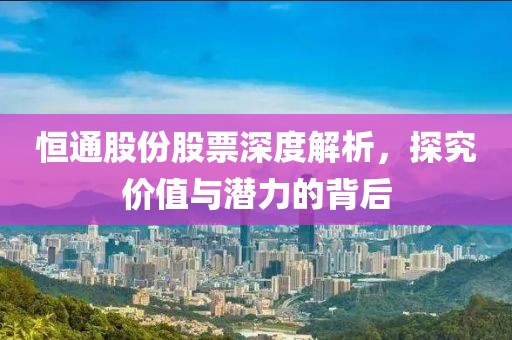 恒通股份股票深度解析，探究价值与潜力的背后