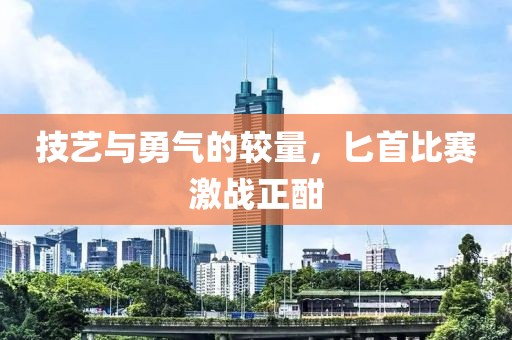 技艺与勇气的较量，匕首比赛激战正酣