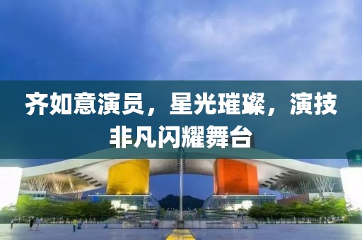 齐如意演员，星光璀璨，演技非凡闪耀舞台