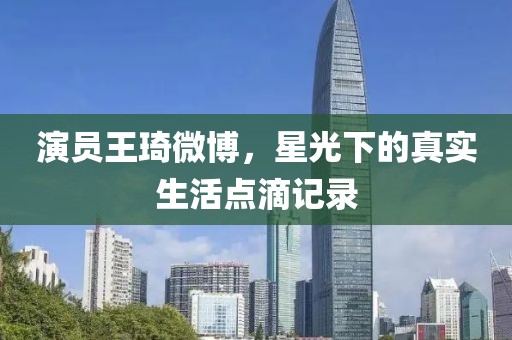 演员王琦微博，星光下的真实生活点滴记录