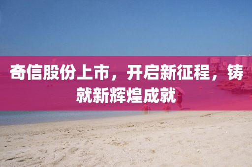 奇信股份上市，开启新征程，铸就新辉煌成就