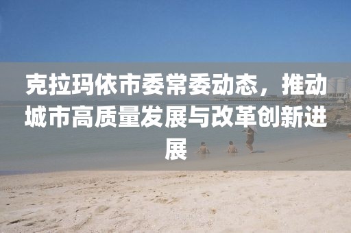 克拉玛依市委常委动态，推动城市高质量发展与改革创新进展