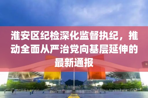 淮安区纪检深化监督执纪，推动全面从严治党向基层延伸的最新通报