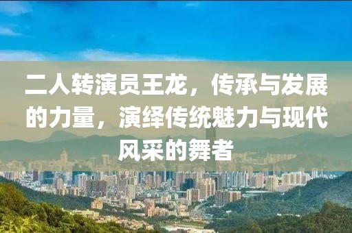 二人转演员王龙，传承与发展的力量，演绎传统魅力与现代风采的舞者