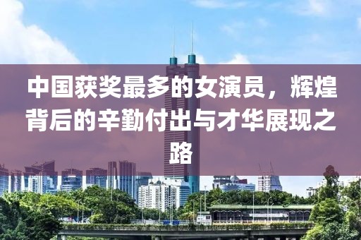 中国获奖最多的女演员，辉煌背后的辛勤付出与才华展现之路