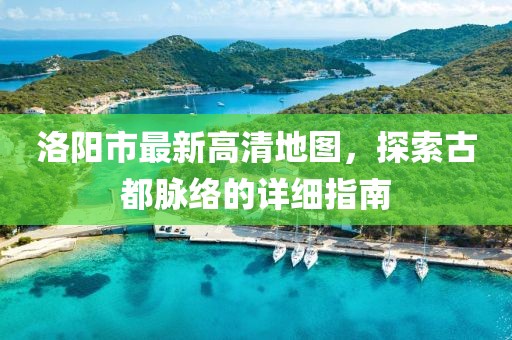 洛阳市最新高清地图，探索古都脉络的详细指南