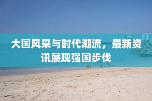 大国风采与时代潮流，最新资讯展现强国步伐