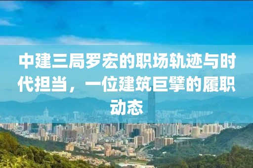 中建三局罗宏的职场轨迹与时代担当，一位建筑巨擘的履职动态