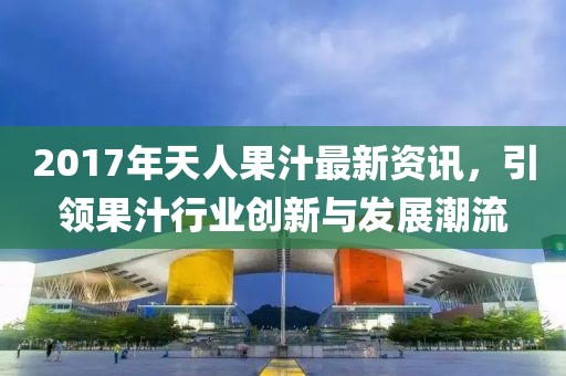 2017年天人果汁最新资讯，引领果汁行业创新与发展潮流