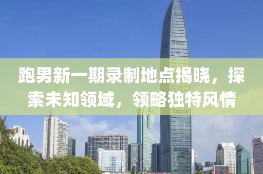 跑男新一期录制地点揭晓，探索未知领域，领略独特风情