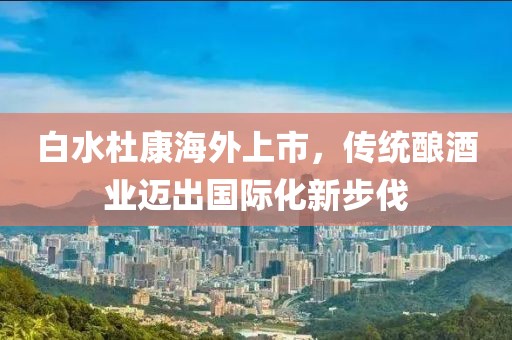 白水杜康海外上市，传统酿酒业迈出国际化新步伐