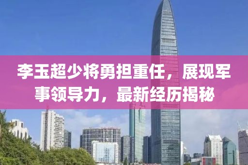李玉超少将勇担重任，展现军事领导力，最新经历揭秘