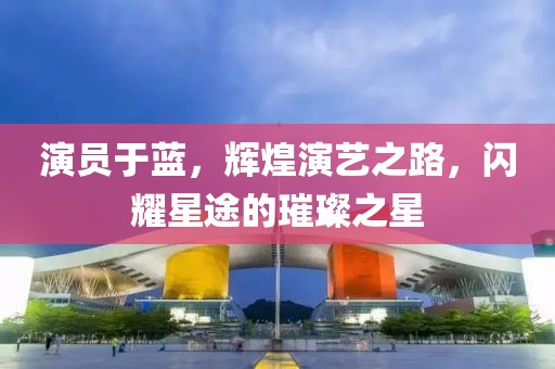 演员于蓝，辉煌演艺之路，闪耀星途的璀璨之星