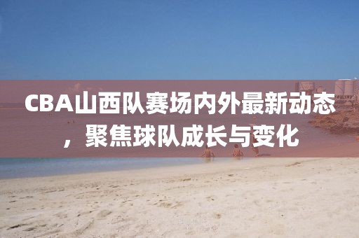 CBA山西队赛场内外最新动态，聚焦球队成长与变化