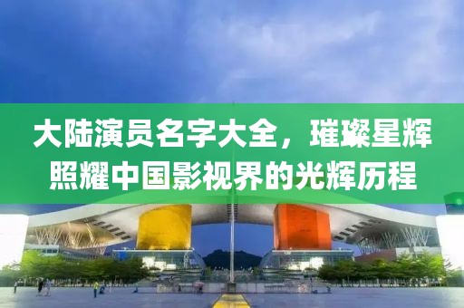 大陆演员名字大全，璀璨星辉照耀中国影视界的光辉历程