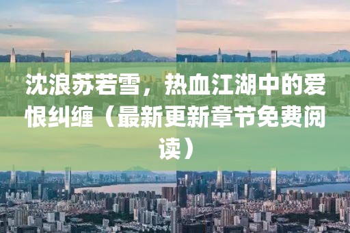 沈浪苏若雪，热血江湖中的爱恨纠缠（最新更新章节免费阅读）