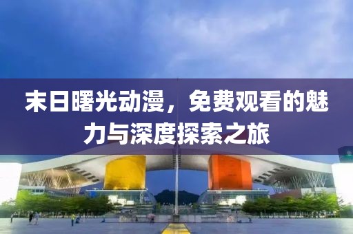末日曙光动漫，免费观看的魅力与深度探索之旅