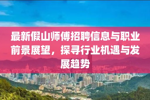 最新假山师傅招聘信息与职业前景展望，探寻行业机遇与发展趋势