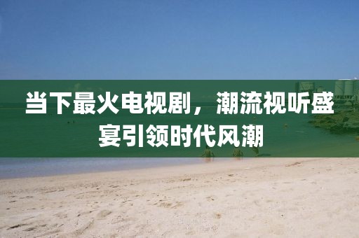 当下最火电视剧，潮流视听盛宴引领时代风潮