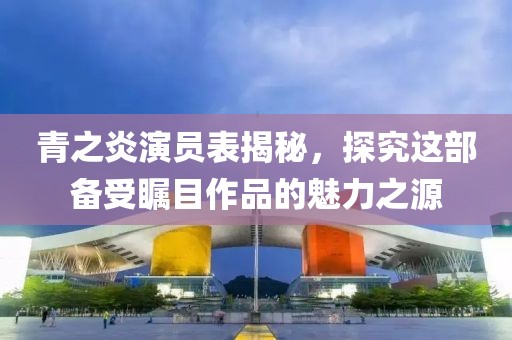 青之炎演员表揭秘，探究这部备受瞩目作品的魅力之源