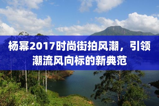 杨幂2017时尚街拍风潮，引领潮流风向标的新典范
