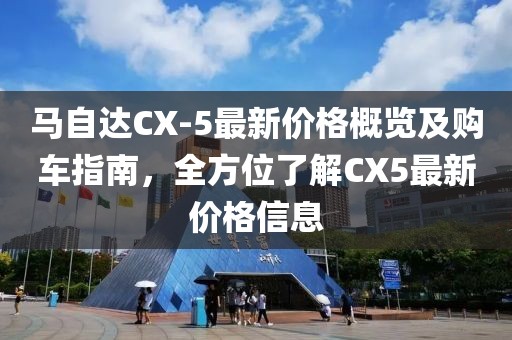 马自达CX-5最新价格概览及购车指南，全方位了解CX5最新价格信息