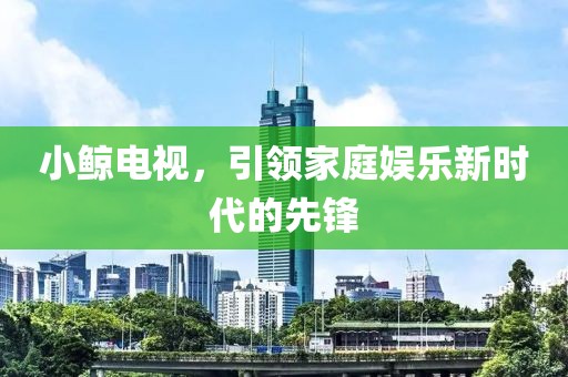 小鲸电视，引领家庭娱乐新时代的先锋