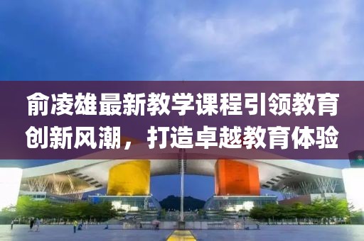 俞凌雄最新教学课程引领教育创新风潮，打造卓越教育体验