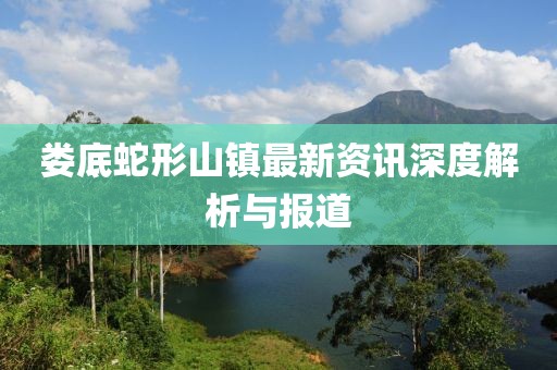 娄底蛇形山镇最新资讯深度解析与报道