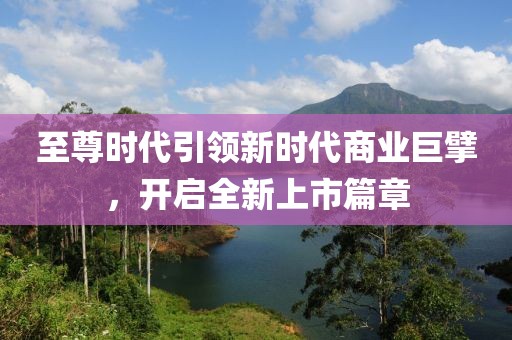 至尊时代引领新时代商业巨擘，开启全新上市篇章