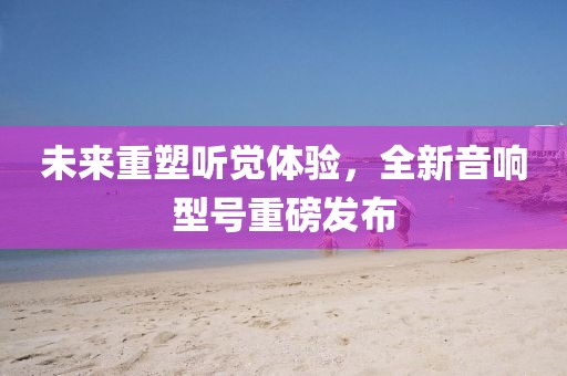 未来重塑听觉体验，全新音响型号重磅发布