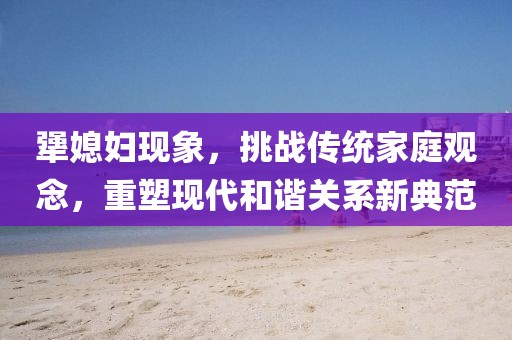 犟媳妇现象，挑战传统家庭观念，重塑现代和谐关系新典范