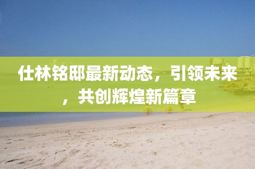仕林铭邸最新动态，引领未来，共创辉煌新篇章